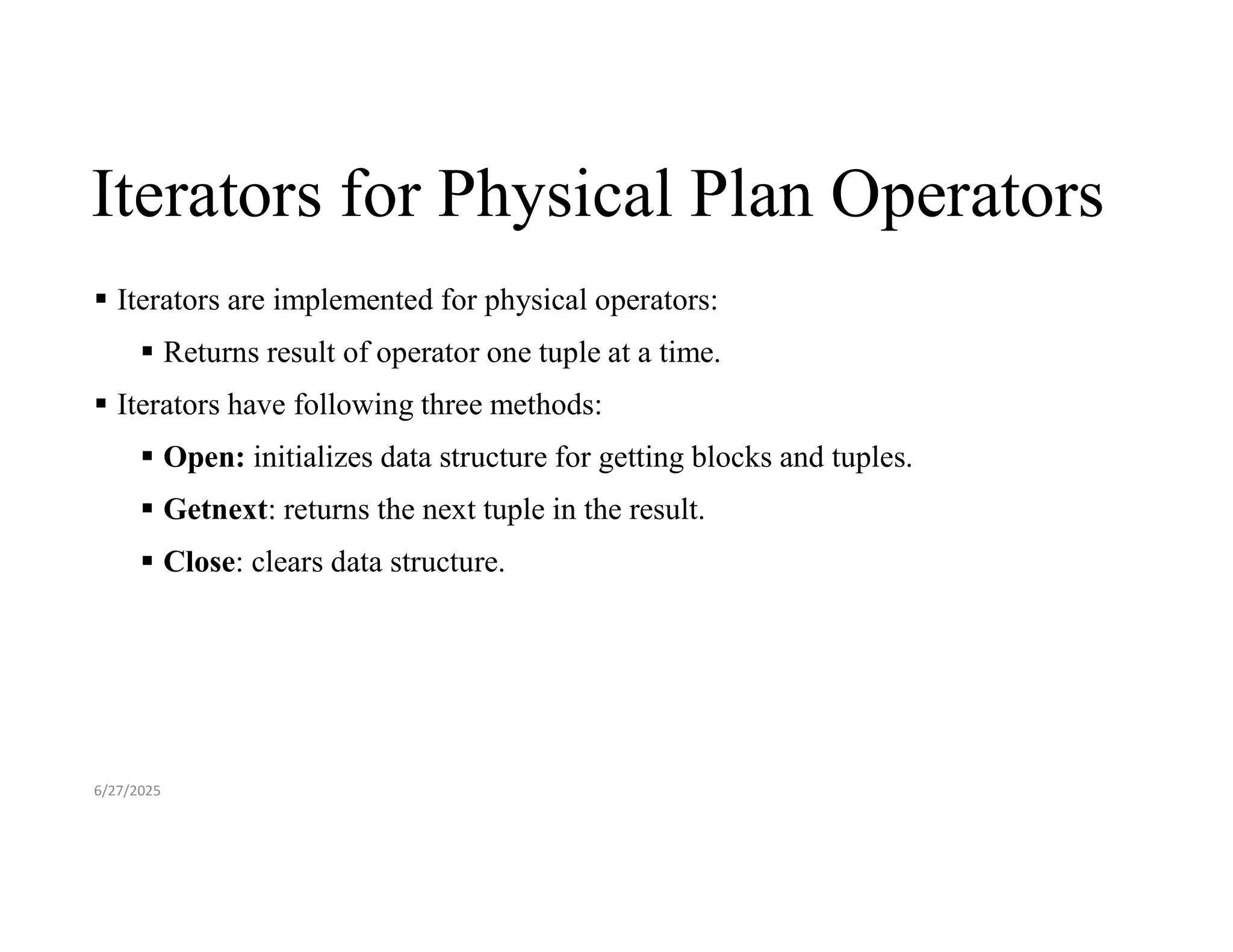 Iterators for Physical Plan Operators  Iterators are implemented for physical operators:  Returns result of operator one tuple at a time.  Iterators have following three methods:  Open: initializes data structure for getting blocks and tuples.  Getnext: returns the next tuple in the result.  Close: clears data structure. 6/27/2025 