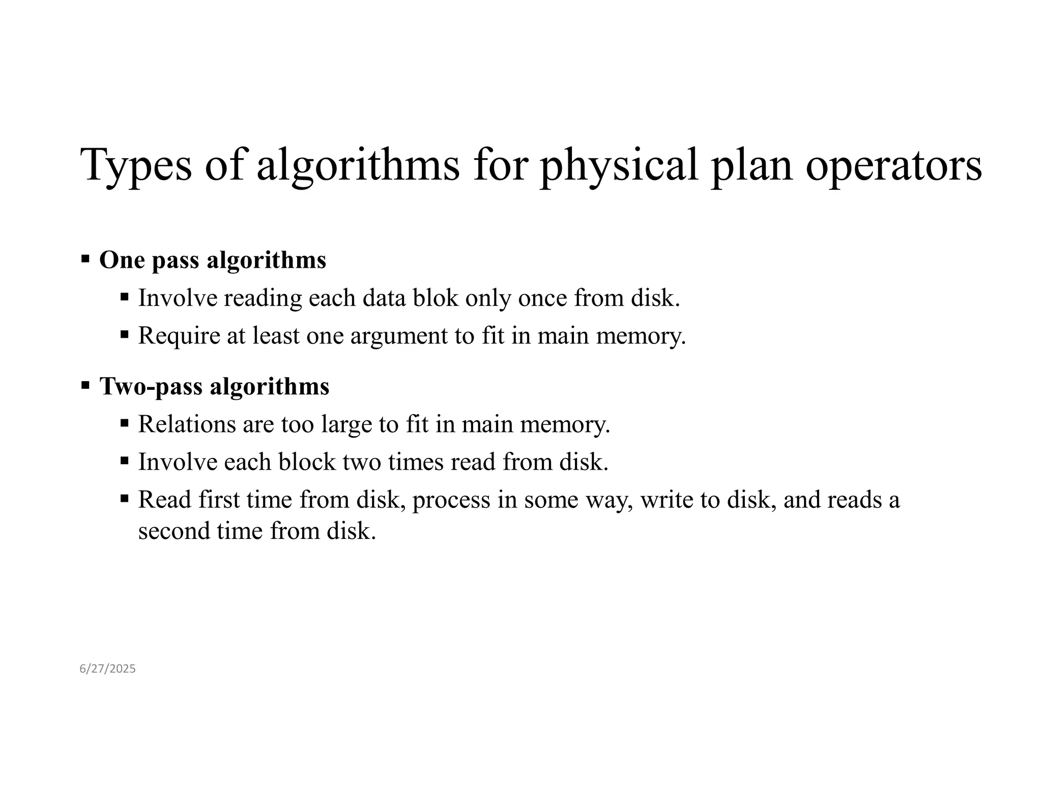 Types of algorithms for physical plan operators  One pass algorithms  Involve reading each data blok only once from disk.  Require at least one argument to fit in main memory.  Two-pass algorithms  Relations are too large to fit in main memory.  Involve each block two times read from disk.  Read first time from disk, process in some way, write to disk, and reads a second time from disk. 6/27/2025 