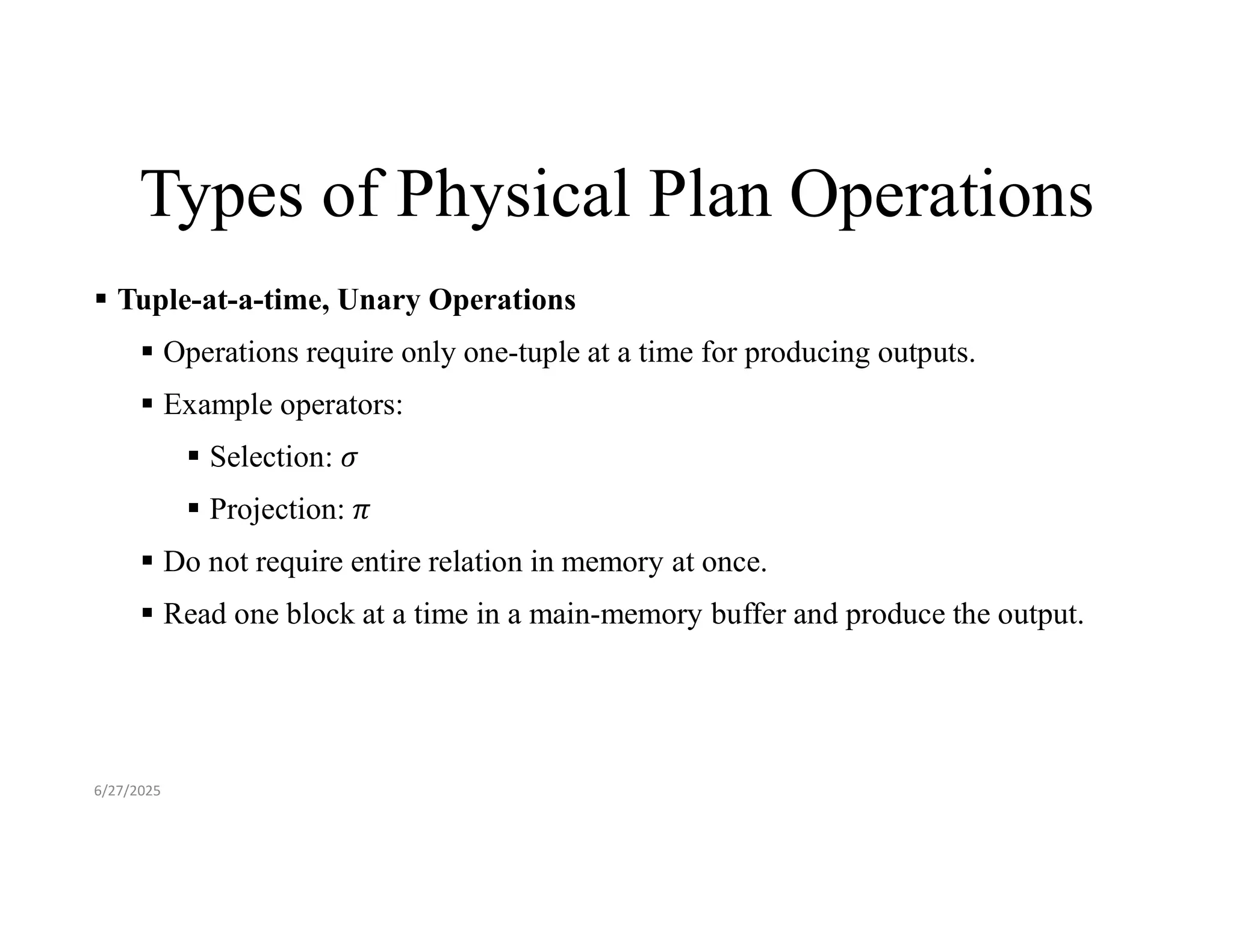 Types of Physical Plan Operations  Tuple-at-a-time, Unary Operations  Operations require only one-tuple at a time for producing outputs.  Example operators:  Selection:  Projection:  Do not require entire relation in memory at once.  Read one block at a time in a main-memory buffer and produce the output. 6/27/2025 