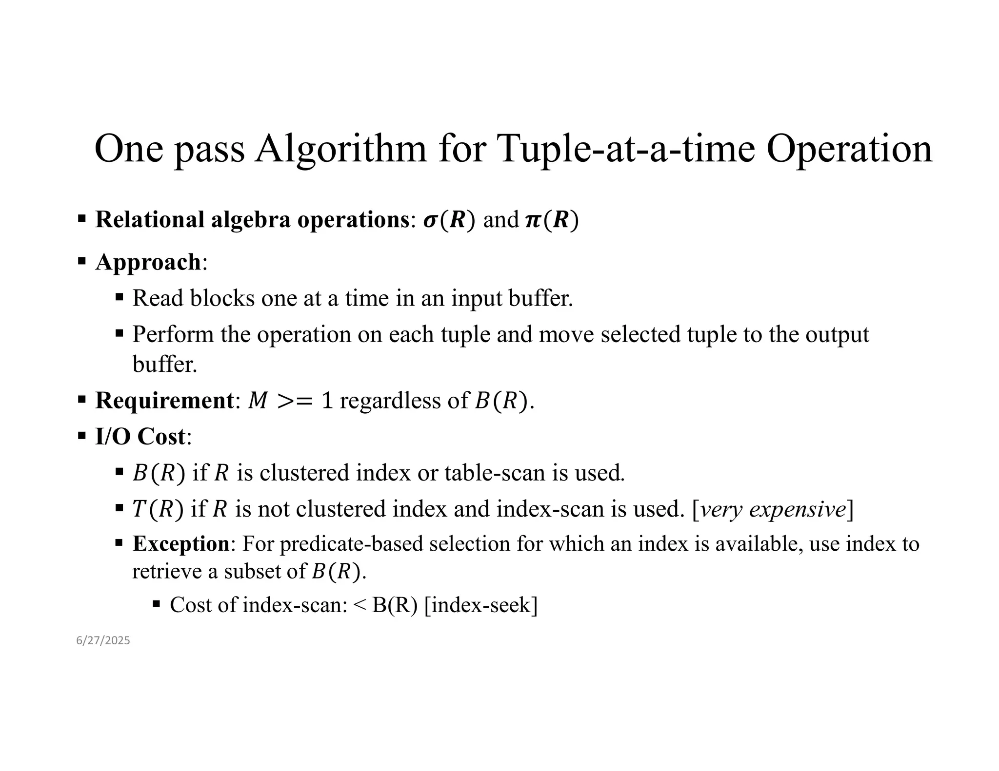 One pass Algorithm for Tuple-at-a-time Operation  Relational algebra operations: and  Approach:  Read blocks one at a time in an input buffer.  Perform the operation on each tuple and move selected tuple to the output buffer.  Requirement: regardless of .  I/O Cost:  if is clustered index or table-scan is used.  if is not clustered index and index-scan is used. [very expensive]  Exception: For predicate-based selection for which an index is available, use index to retrieve a subset of .  Cost of index-scan: < B(R) [index-seek] 6/27/2025 