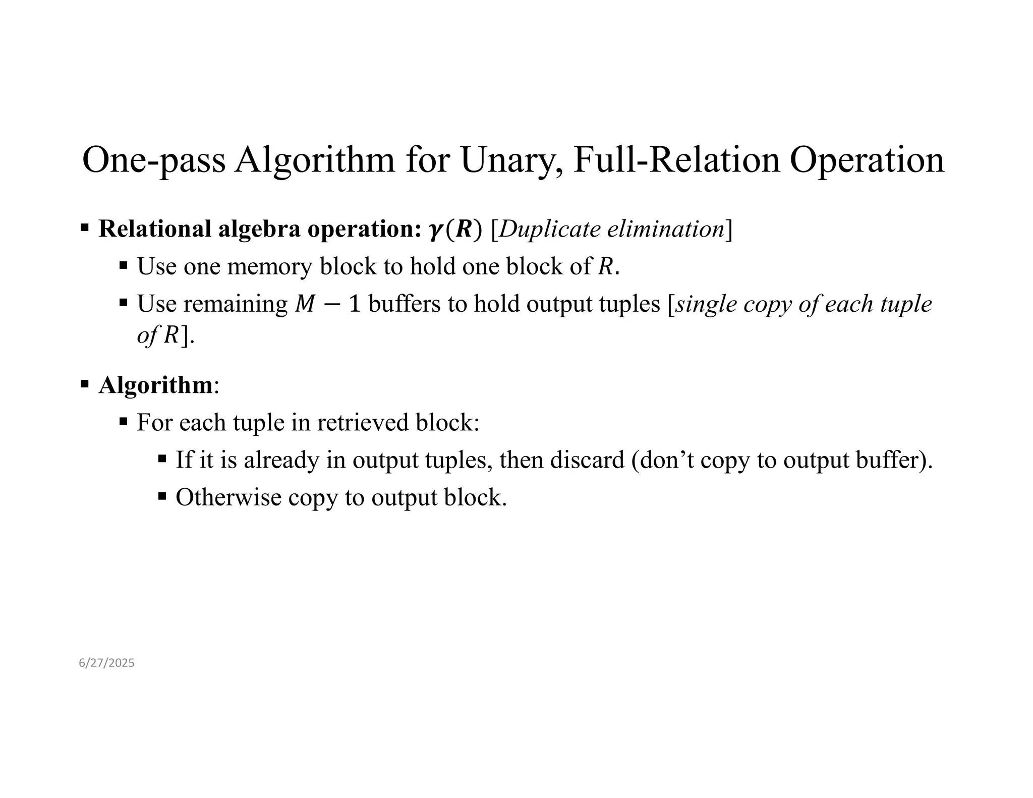 One-pass Algorithm for Unary, Full-Relation Operation  Relational algebra operation: [Duplicate elimination]  Use one memory block to hold one block of  Use remaining buffers to hold output tuples [single copy of each tuple of ].  Algorithm:  For each tuple in retrieved block:  If it is already in output tuples, then discard (don’t copy to output buffer).  Otherwise copy to output block. 6/27/2025 