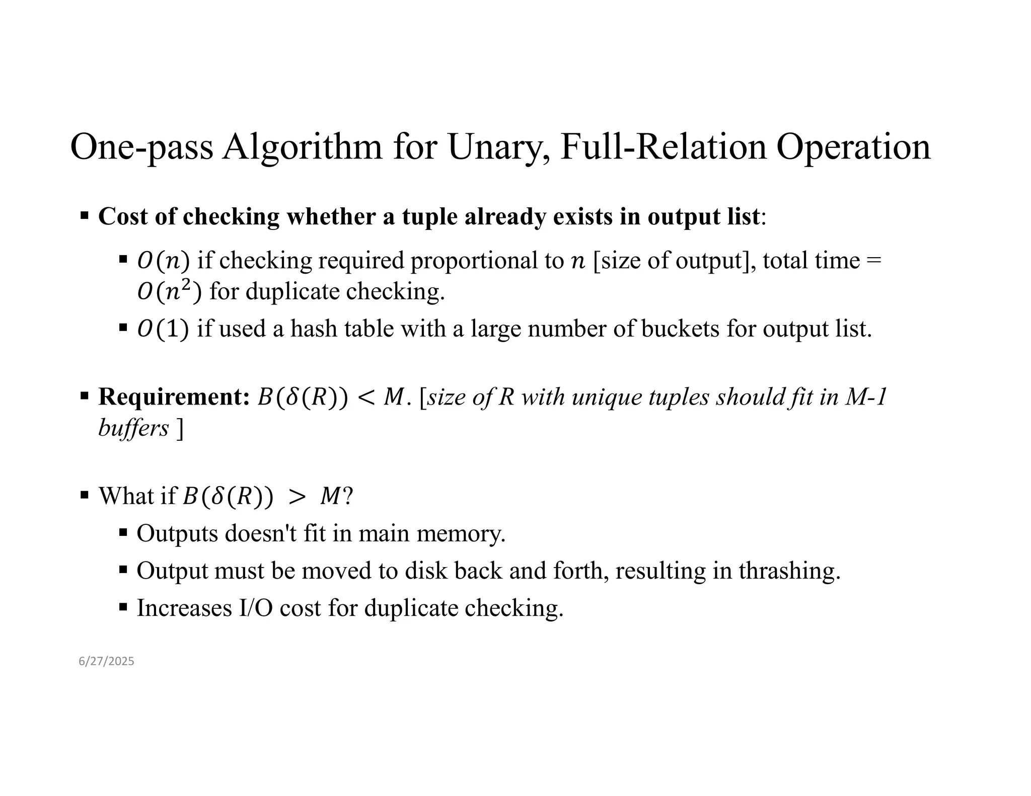 One-pass Algorithm for Unary, Full-Relation Operation  Cost of checking whether a tuple already exists in output list:  if checking required proportional to [size of output], total time = for duplicate checking.  if used a hash table with a large number of buckets for output list.  Requirement: . [size of R with unique tuples should fit in M-1 buffers ]  What if ?  Outputs doesn't fit in main memory.  Output must be moved to disk back and forth, resulting in thrashing.  Increases I/O cost for duplicate checking. 6/27/2025 