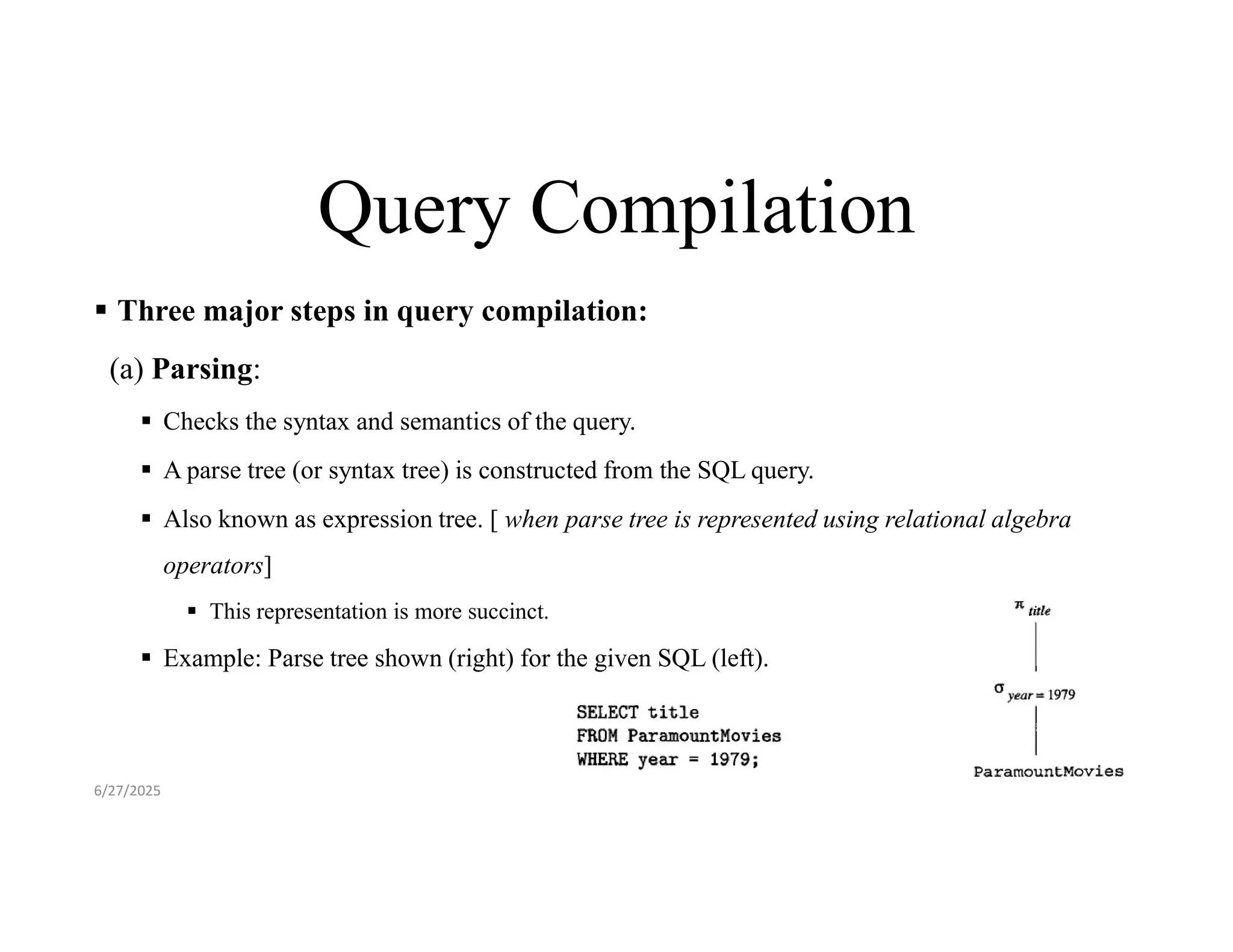 Query Compilation  Three major steps in query compilation: (a) Parsing:  Checks the syntax and semantics of the query.  A parse tree (or syntax tree) is constructed from the SQL query.  Also known as expression tree. [ when parse tree is represented using relational algebra operators]  This representation is more succinct.  Example: Parse tree shown (right) for the given SQL (left). 6/27/2025 