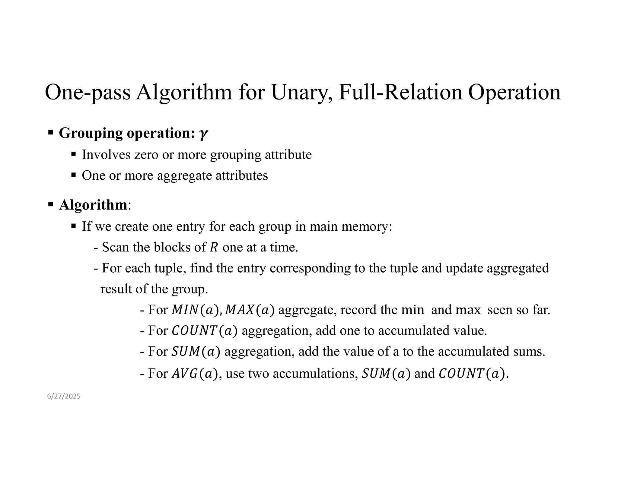 One-pass Algorithm for Unary, Full-Relation Operation  Grouping operation:  Involves zero or more grouping attribute  One or more aggregate attributes  Algorithm:  If we create one entry for each group in main memory: - Scan the blocks of one at a time. - For each tuple, find the entry corresponding to the tuple and update aggregated result of the group. - For aggregate, record the and seen so far. - For aggregation, add one to accumulated value. - For aggregation, add the value of a to the accumulated sums. - For , use two accumulations, and 6/27/2025 