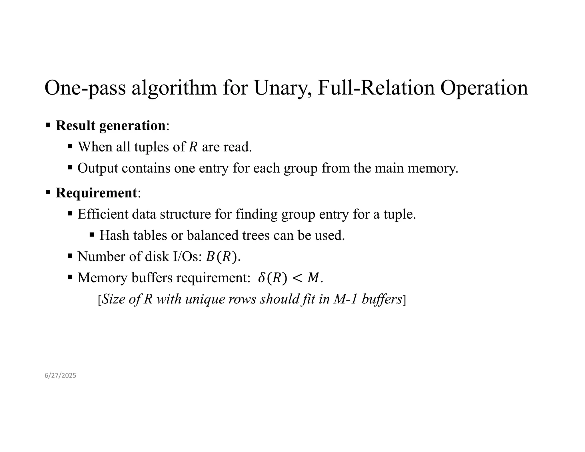 One-pass algorithm for Unary, Full-Relation Operation  Result generation:  When all tuples of are read.  Output contains one entry for each group from the main memory.  Requirement:  Efficient data structure for finding group entry for a tuple.  Hash tables or balanced trees can be used.  Number of disk I/Os:  Memory buffers requirement: . [Size of R with unique rows should fit in M-1 buffers] 6/27/2025 