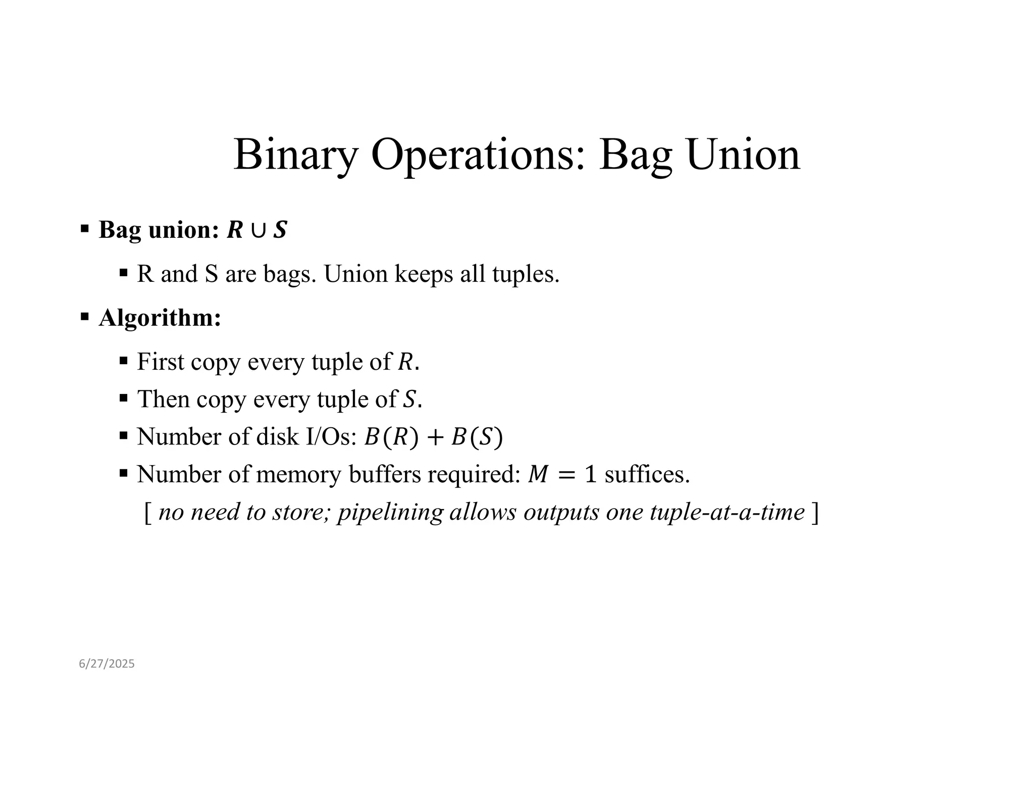 Binary Operations: Bag Union  Bag union:  R and S are bags. Union keeps all tuples.  Algorithm:  First copy every tuple of  Then copy every tuple of  Number of disk I/Os:  Number of memory buffers required: suffices. [ no need to store; pipelining allows outputs one tuple-at-a-time ] 6/27/2025 