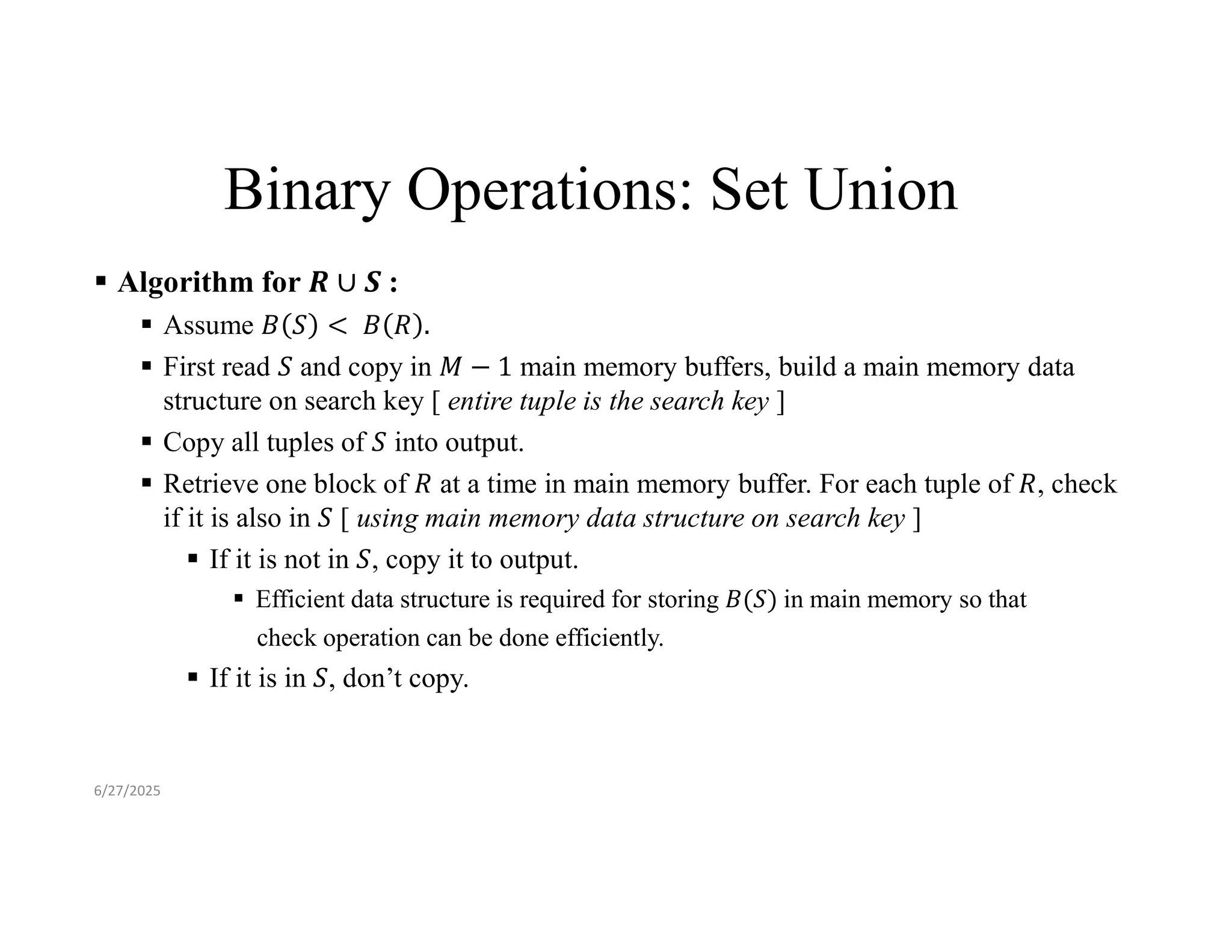 Binary Operations: Set Union  Algorithm for :  Assume  First read and copy in main memory buffers, build a main memory data structure on search key [ entire tuple is the search key ]  Copy all tuples of into output.  Retrieve one block of at a time in main memory buffer. For each tuple of , check if it is also in [ using main memory data structure on search key ]  If it is not in , copy it to output.  Efficient data structure is required for storing 𝐵(𝑆) in main memory so that check operation can be done efficiently.  If it is in , don’t copy. 6/27/2025 
