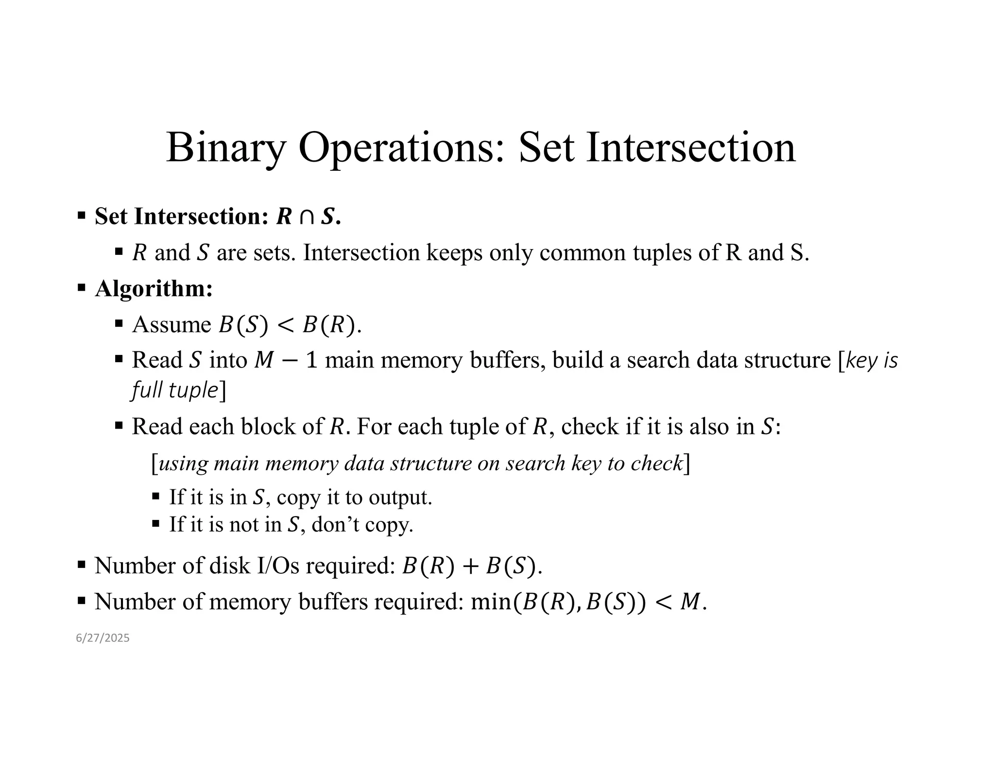Binary Operations: Set Intersection  Set Intersection: .  and are sets. Intersection keeps only common tuples of R and S.  Algorithm:  Assume .  Read into main memory buffers, build a search data structure [key is full tuple]  Read each block of For each tuple of , check if it is also in [using main memory data structure on search key to check]  If it is in , copy it to output.  If it is not in , don’t copy.  Number of disk I/Os required: .  Number of memory buffers required: . 6/27/2025 