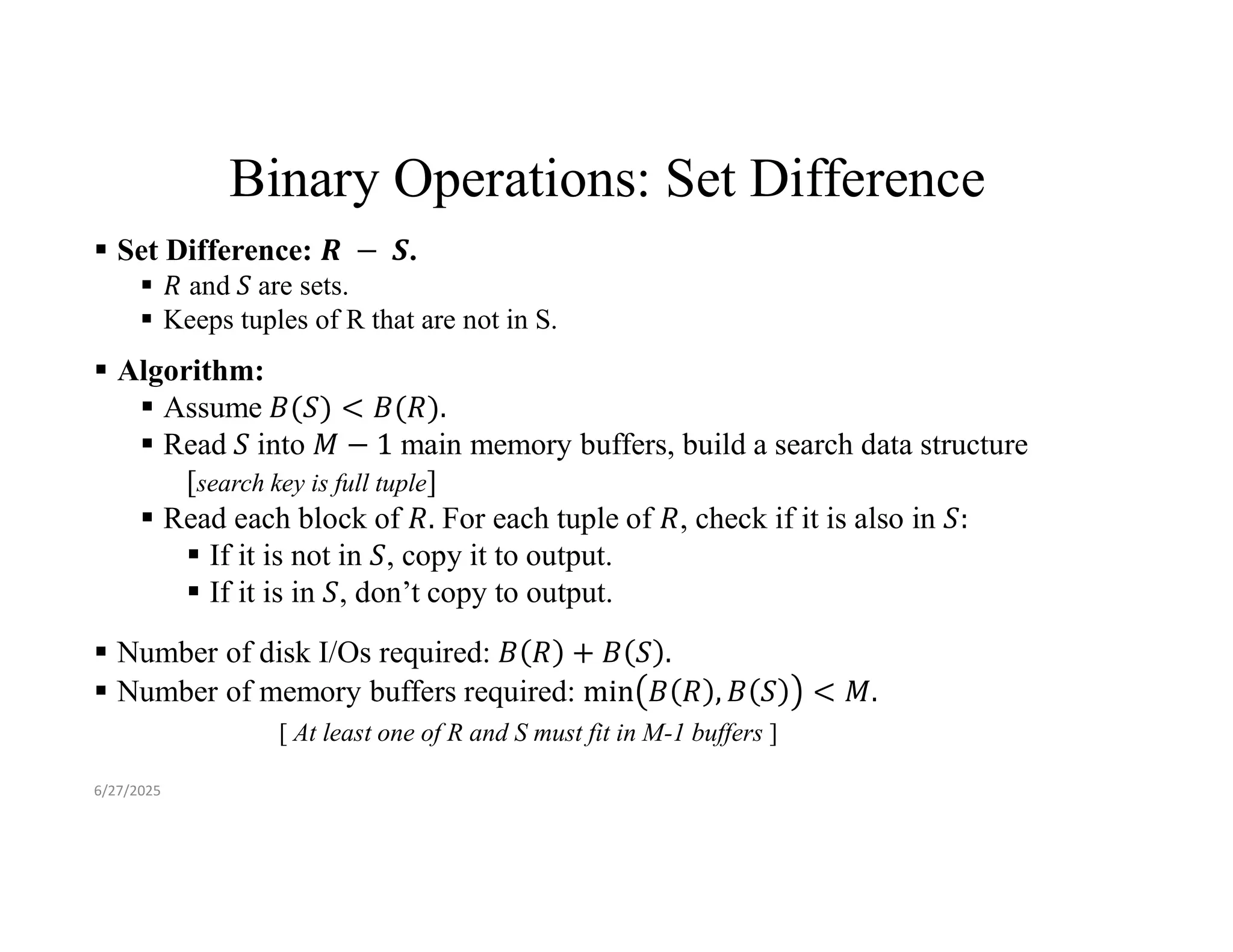 Binary Operations: Set Difference  Set Difference: .  and are sets.  Keeps tuples of R that are not in S.  Algorithm:  Assume  Read into main memory buffers, build a search data structure [search key is full tuple]  Read each block of For each tuple of , check if it is also in  If it is not in , copy it to output.  If it is in , don’t copy to output.  Number of disk I/Os required:  Number of memory buffers required: [ At least one of R and S must fit in M-1 buffers ] 6/27/2025 