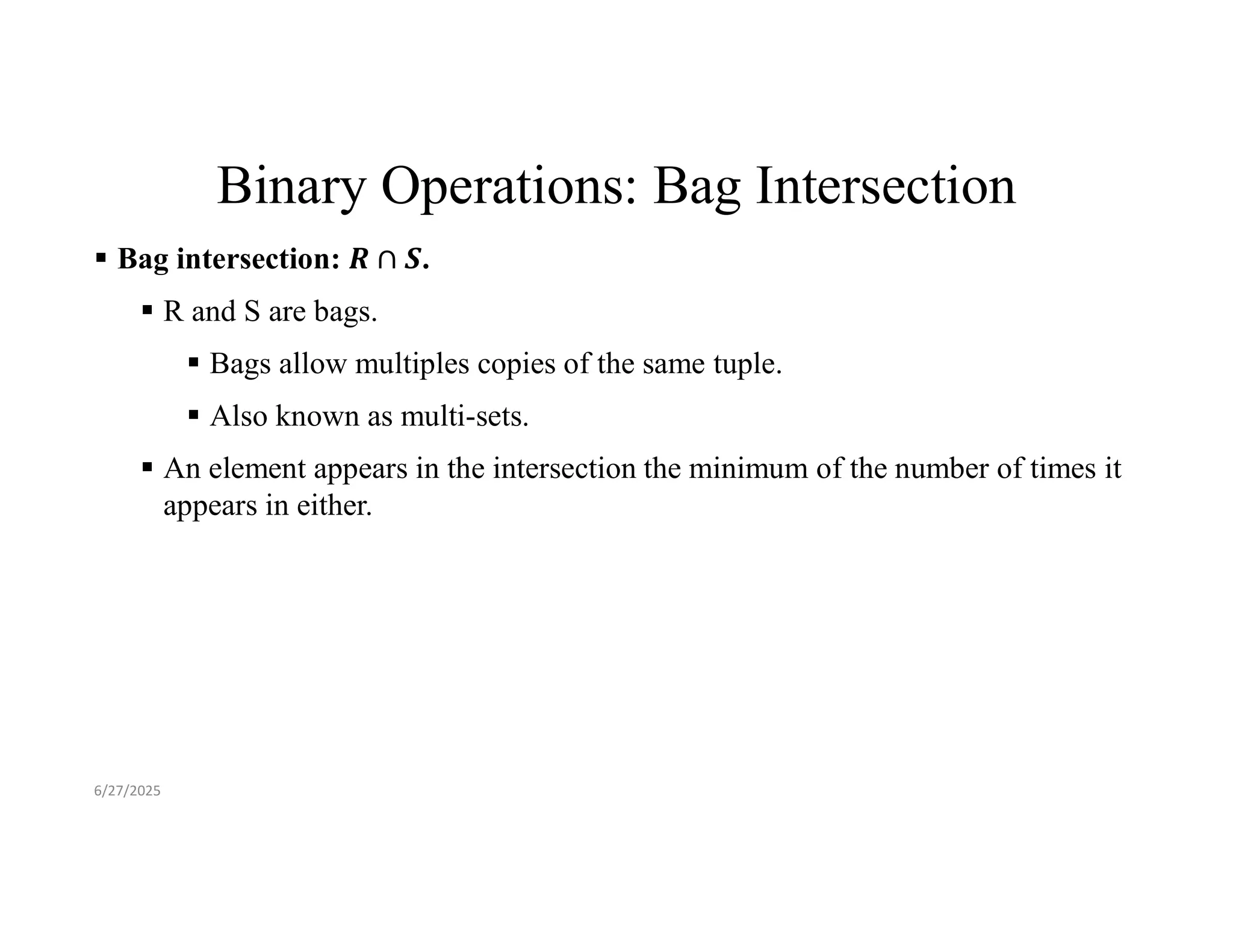 Binary Operations: Bag Intersection  Bag intersection: .  R and S are bags.  Bags allow multiples copies of the same tuple.  Also known as multi-sets.  An element appears in the intersection the minimum of the number of times it appears in either. 6/27/2025 