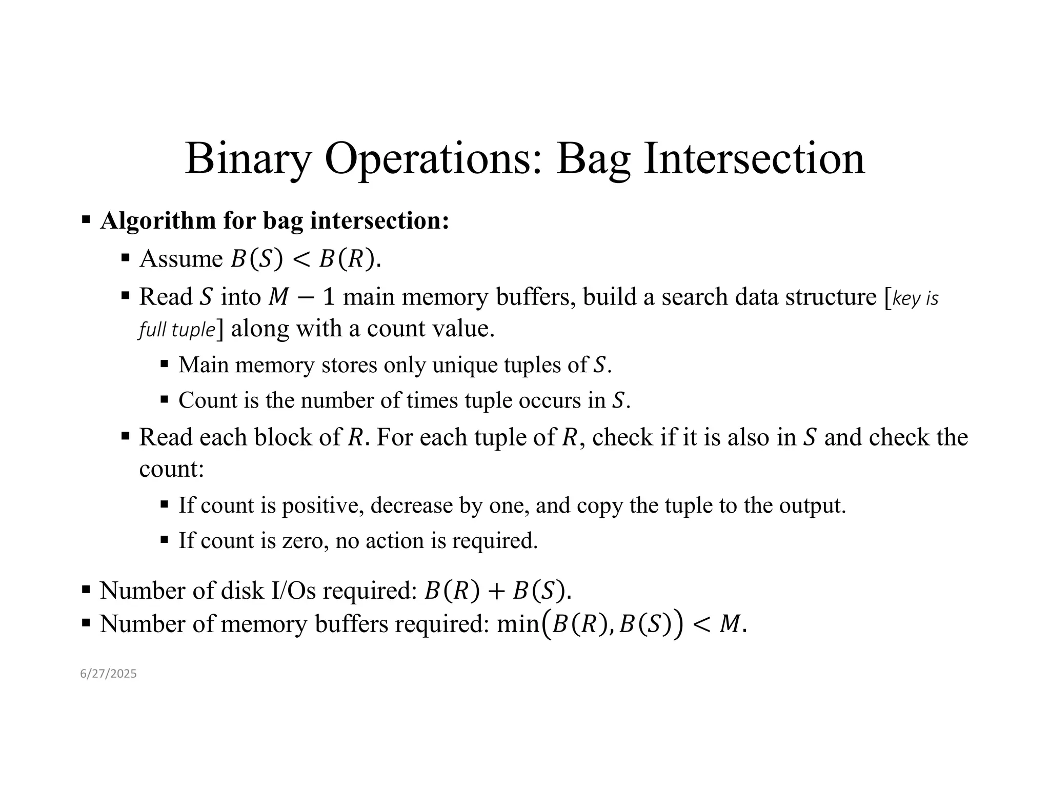 Binary Operations: Bag Intersection  Algorithm for bag intersection:  Assume  Read into main memory buffers, build a search data structure [key is full tuple] along with a count value.  Main memory stores only unique tuples of .  Count is the number of times tuple occurs in .  Read each block of For each tuple of , check if it is also in and check the count:  If count is positive, decrease by one, and copy the tuple to the output.  If count is zero, no action is required.  Number of disk I/Os required:  Number of memory buffers required: 6/27/2025 