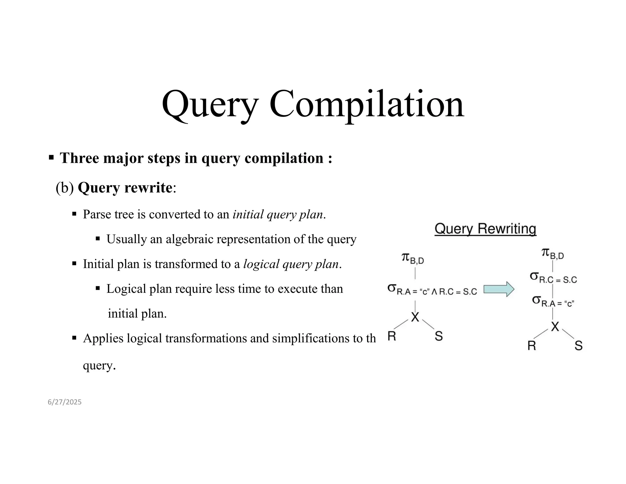 Query Compilation  Three major steps in query compilation : (b) Query rewrite:  Parse tree is converted to an initial query plan.  Usually an algebraic representation of the query  Initial plan is transformed to a logical query plan.  Logical plan require less time to execute than initial plan.  Applies logical transformations and simplifications to the query. 6/27/2025 