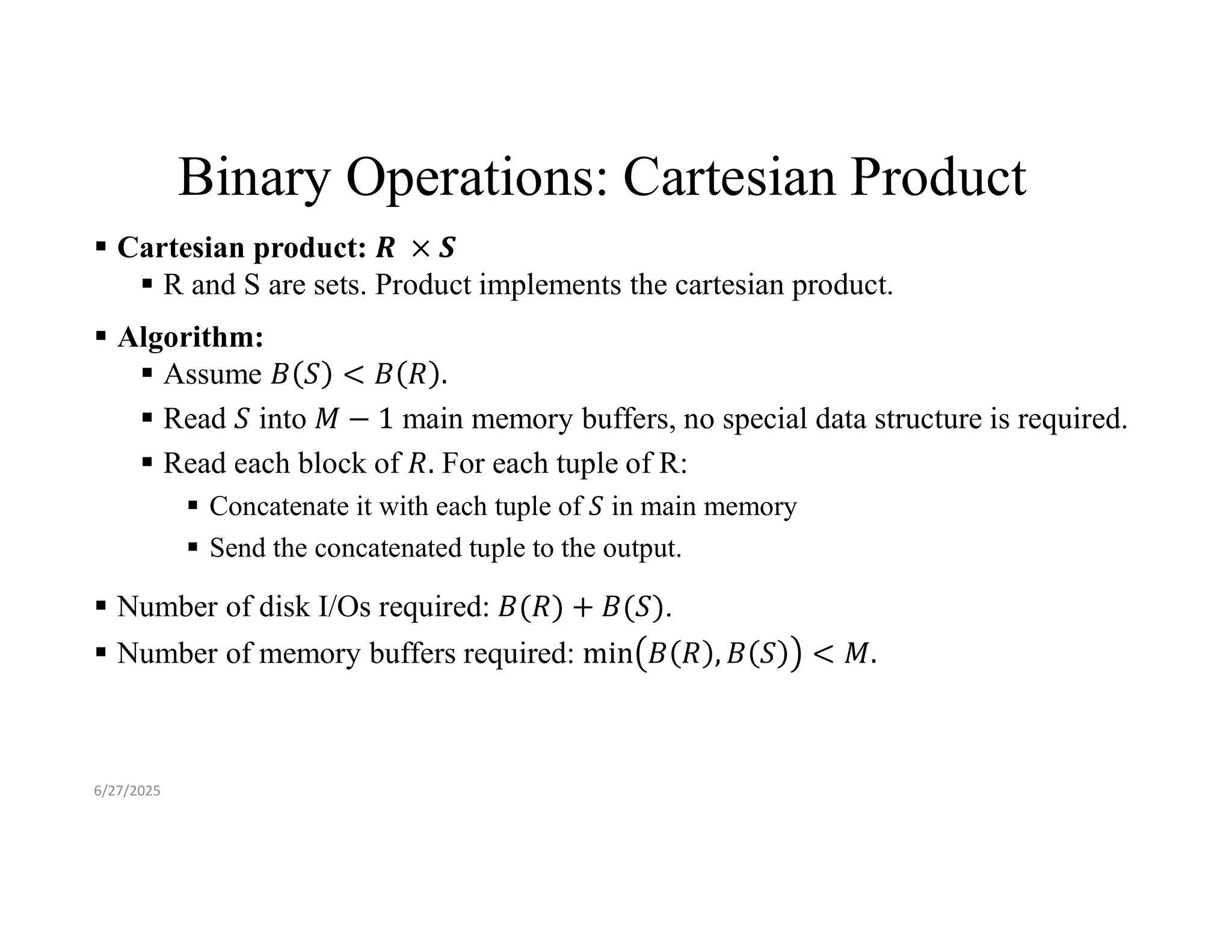 Binary Operations: Cartesian Product  Cartesian product:  R and S are sets. Product implements the cartesian product.  Algorithm:  Assume  Read into main memory buffers, no special data structure is required.  Read each block of For each tuple of R:  Concatenate it with each tuple of in main memory  Send the concatenated tuple to the output.  Number of disk I/Os required: .  Number of memory buffers required: 6/27/2025 