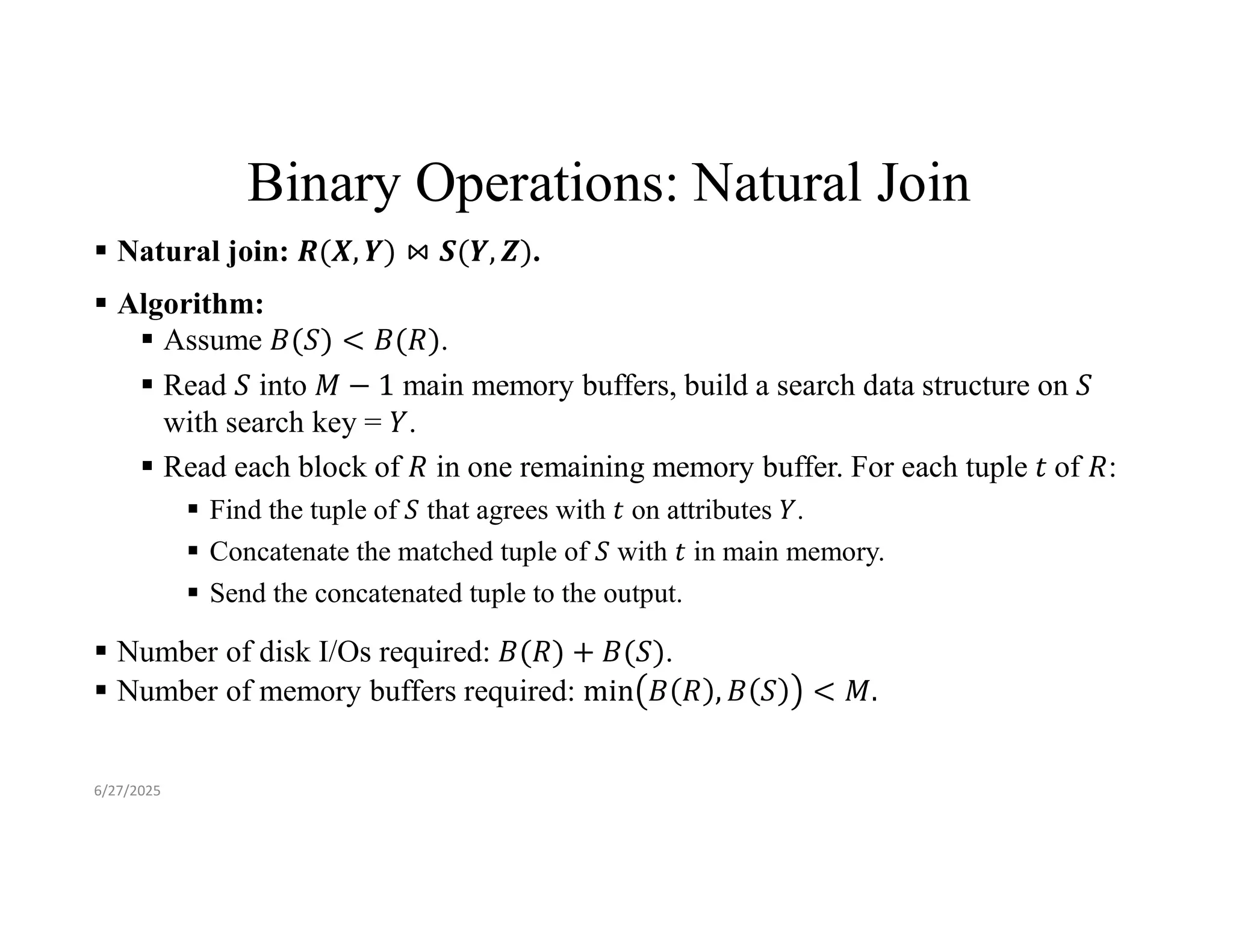 Binary Operations: Natural Join  Natural join: .  Algorithm:  Assume .  Read into main memory buffers, build a search data structure on with search key = .  Read each block of in one remaining memory buffer. For each tuple of :  Find the tuple of that agrees with on attributes .  Concatenate the matched tuple of with in main memory.  Send the concatenated tuple to the output.  Number of disk I/Os required: .  Number of memory buffers required: 6/27/2025 