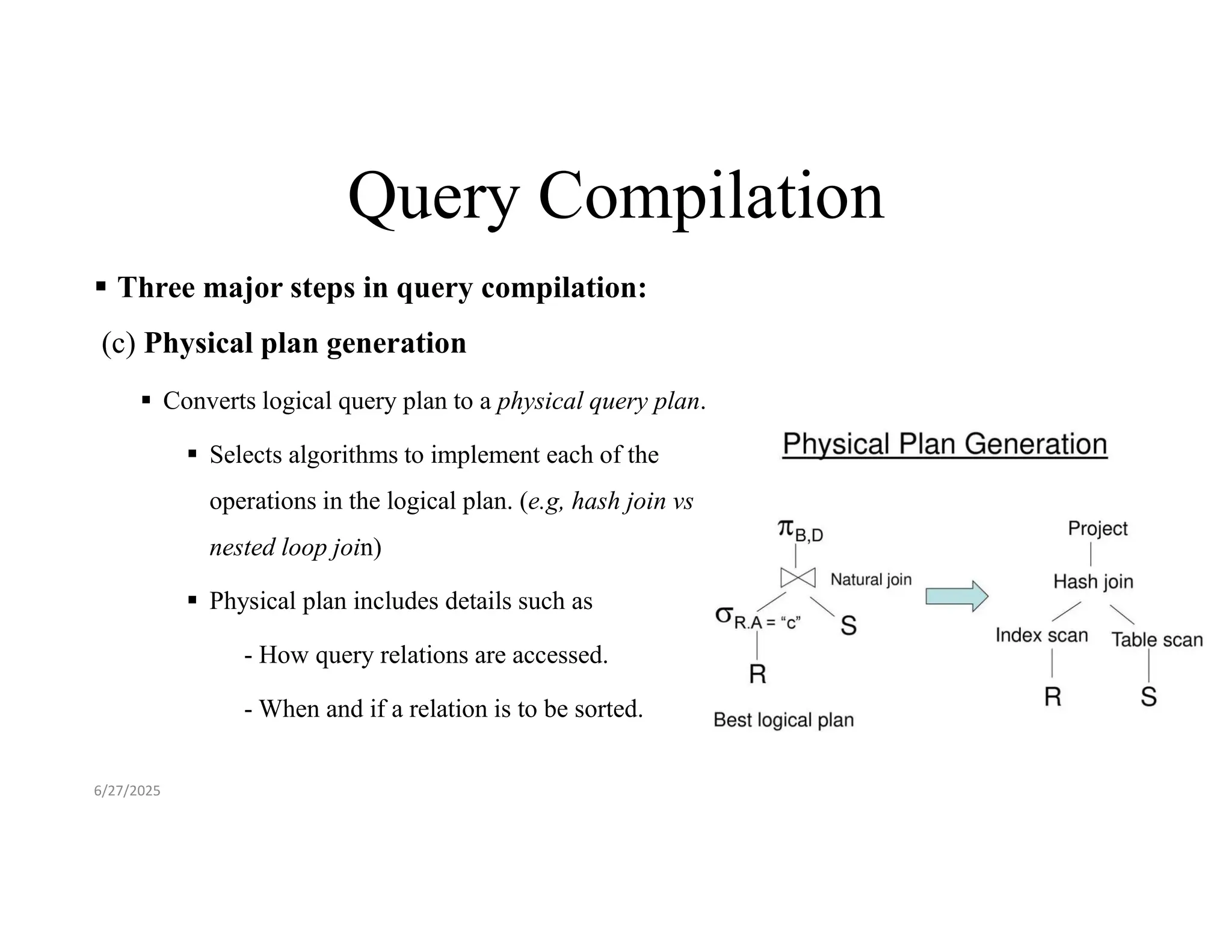 Query Compilation  Three major steps in query compilation: (c) Physical plan generation  Converts logical query plan to a physical query plan.  Selects algorithms to implement each of the operations in the logical plan. (e.g, hash join vs nested loop join)  Physical plan includes details such as - How query relations are accessed. - When and if a relation is to be sorted. 6/27/2025 