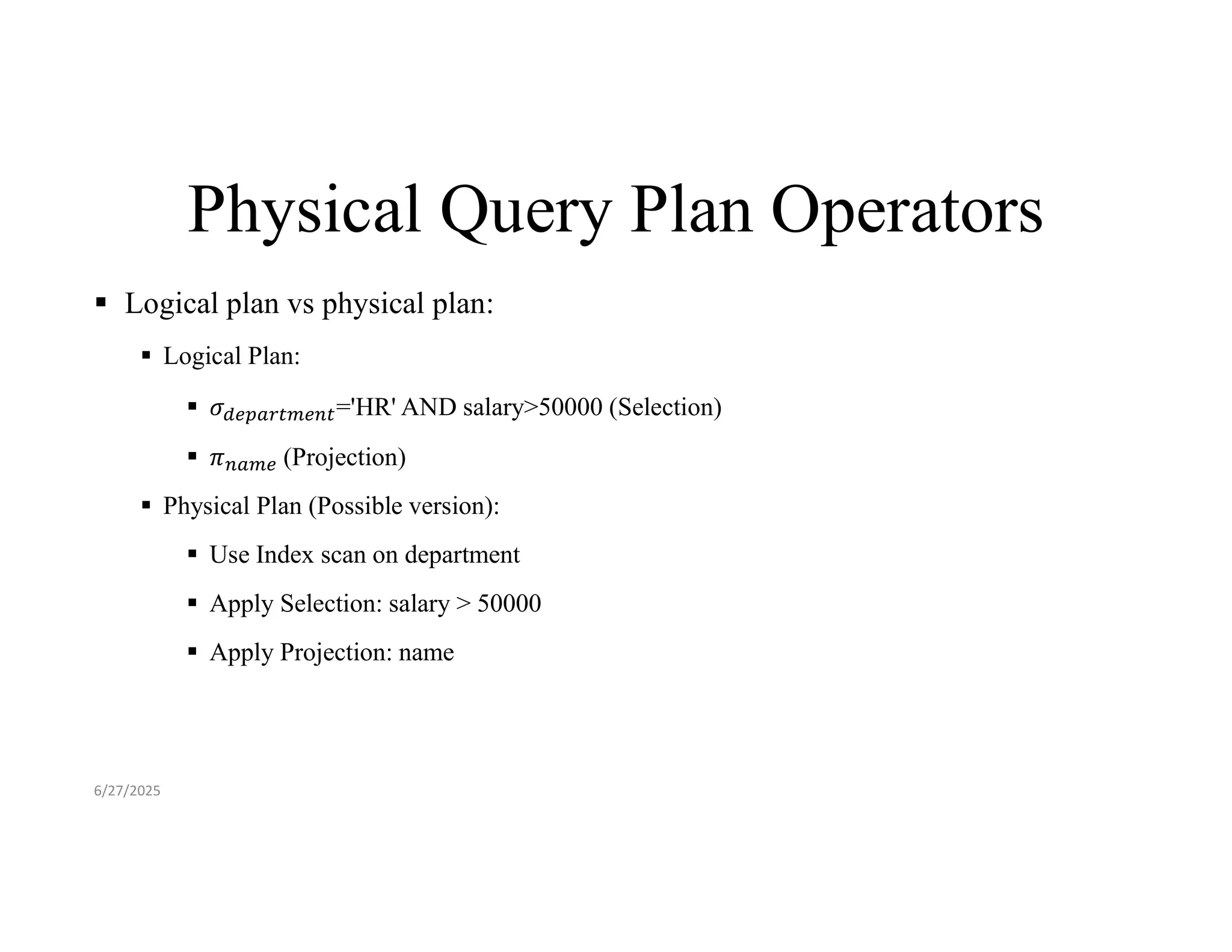 Physical Query Plan Operators  Logical plan vs physical plan:  Logical Plan:  𝜎 ='HR' AND salary>50000 (Selection)  𝜋 (Projection)  Physical Plan (Possible version):  Use Index scan on department  Apply Selection: salary > 50000  Apply Projection: name 6/27/2025 