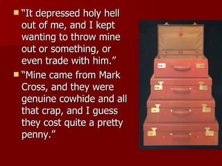 “It depressed holy hell out of me, and I kept wanting to throw mine out or something, or even trade with him.”  “Mine came from Mark Cross, and they were genuine cowhide and all that crap, and I guess they cost quite a pretty penny.”  