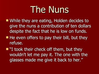 The Nuns While they are eating, Holden decides to give the nuns a contribution of ten dollars despite the fact that he is low on funds. He even offers to pay their bill, but they refuse.  “I took their check off them, but they wouldn't let me pay it. The one with the glasses made me give it back to her.” 