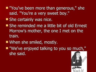 "You've been more than generous," she said. "You're a very sweet boy."  She certainly was nice.  She reminded me a little bit of old Ernest Morrow's mother, the one I met on the train.  When she smiled, mostly.  "We've enjoyed talking to you so much," she said.  