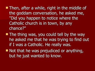 Then, after a while, right in the middle of the goddam conversation, he asked me, "Did you happen to notice where the Catholic church is in town, by any chance?"  The thing was, you could tell by the way he asked me that he was trying to find out if I was a Catholic. He really was.  Not that he was prejudiced or anything, but he just wanted to know.  