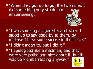 “When they got up to go, the two nuns, I did something very stupid and embarrassing.”  “I was smoking a cigarette, and when I stood up to say good-by to them, by mistake I blew some smoke in their face.”  “I didn't mean to, but I did it.”  “I apologized like a madman, and they were very polite and nice about it, but it was very embarrassing anyway.” 