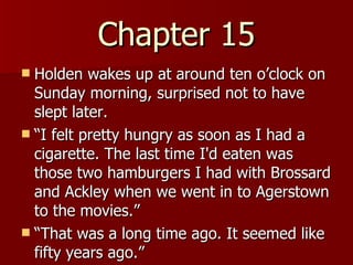 Chapter 15 Holden wakes up at around ten o’clock on Sunday morning, surprised not to have slept later.  “ I felt pretty hungry as soon as I had a cigarette. The last time I'd eaten was those two hamburgers I had with Brossard and Ackley when we went in to Agerstown to the movies.”  “ That was a long time ago. It seemed like fifty years ago.”  