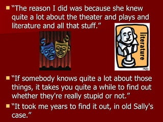 “The reason I did was because she knew quite a lot about the theater and plays and literature and all that stuff.”  “If somebody knows quite a lot about those things, it takes you quite a while to find out whether they're really stupid or not.”  “It took me years to find it out, in old Sally's case.” 