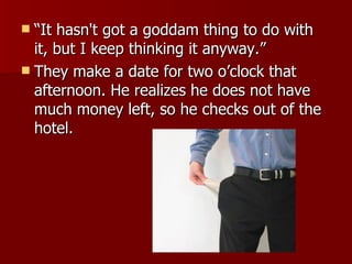 “ It hasn't got a goddam thing to do with it, but I keep thinking it anyway.”  They make a date for two o’clock that afternoon. He realizes he does not have much money left, so he checks out of the hotel.  