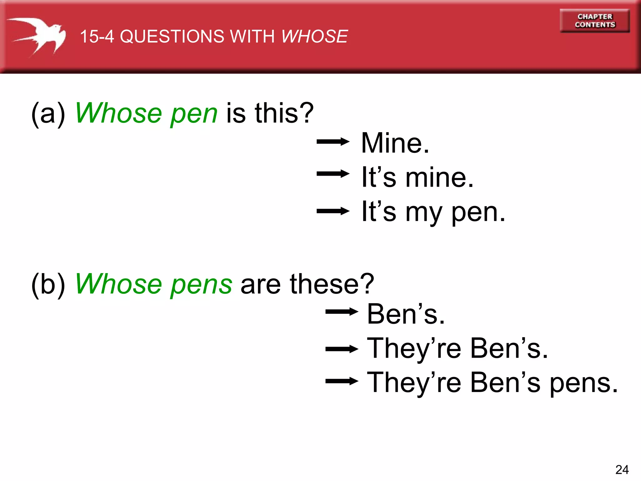 (a)  Whose   pen  is this?  (b)  Whose pens  are these? Mine. It’s mine. It’s my pen. Ben’s. They’re Ben’s. They’re Ben’s pens. 15-4 QUESTIONS WITH  WHOSE 