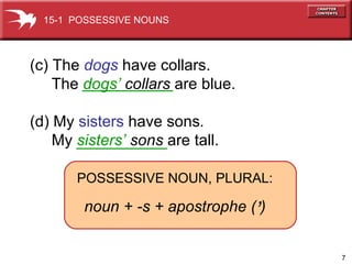 (c) The  dogs  have collars.  The  dogs’   collars  are blue. (d) My  sisters  have   sons . My  sisters’   sons  are tall. 15-1  POSSESSIVE NOUNS POSSESSIVE NOUN, PLURAL: noun + -s + apostrophe (   ) ’ 