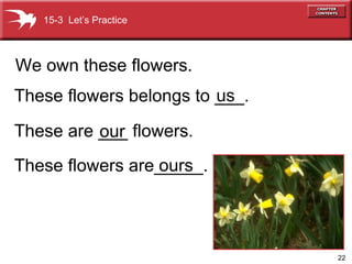 These flowers are_____. ours These flowers belongs to ___. We own these flowers. us These are ___ flowers. our   15-3  Let’s Practice 