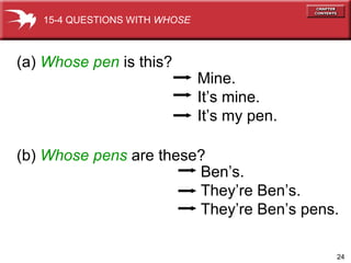 (a)  Whose   pen  is this?  (b)  Whose pens  are these? Mine. It’s mine. It’s my pen. Ben’s. They’re Ben’s. They’re Ben’s pens. 15-4 QUESTIONS WITH  WHOSE 