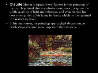 • Claude Monet is especially well known for his paintings of
nature. He painted almost exclusively outdoors to capture the
subtle qualities of light and reflection, and even planted his
own water garden at his home in France which he then painted
in “Water Lily Pool”.
• In his later career, his paintings approached abstraction, as
brush strokes became more important than imagery.
 
