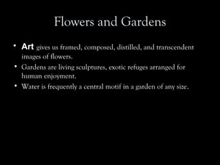 Flowers and Gardens
• Art gives us framed, composed, distilled, and transcendent
images of flowers.
• Gardens are living sculptures, exotic refuges arranged for
human enjoyment.
• Water is frequently a central motif in a garden of any size.
 