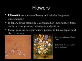 Flowers
• Flowers are sources of beauty and vehicles for greater
understanding.
• In Japan, flower arranging is considered an important art form,
on the level of painting calligraphy, and pottery.
• Flower painting were particularly popular in China, Japan And
also in the west.
• Left: “Apricot Blossoms” By Ma
Yuan
» Right: “Little Bouquet in a Clay
» Jar” By Jan Bruegel
 