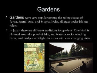 Gardens
• Gardens were very popular among the ruling classes of
Persia, central Asia, and Mughal India, all areas under Islamic
rulers.
• In Japan there are different traditions for gardens. One kind is
planned around a pond of lake, and features rocks, winding
paths, and bridges to delight the views with ever changing vistas.
 