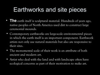 Earthworks and site pieces
• The earth itself is sculptural material. Hundreds of years ago,
native peoples of North America used dirt to construct large
ceremonial mounds.
• Contemporary earthworks are large-scale environmental pieces
in which the earth itself is an important component. Earthwork
artists not only use natural materials but also are responsive to
their sites.
• The monumental scale of their work is an attribute of both
ancient and modern art.
• Artist who deal with the land and with landscape often have
ecological concerns as part of their motivation to make art.
 