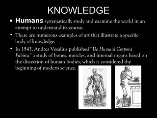 KNOWLEDGE
• Humans systematically study and examine the world in an
attempt to understand its course.
• There are numerous examples of art that illustrate a specific
body of knowledge.
• In 1543, Andres Vesalius published “De Humani Corporis
Fabirca” a study of bones, muscles, and internal organs based on
the dissection of human bodies, which is considered the
beginning of modern science.
 