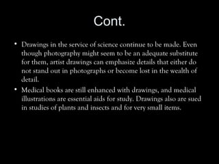 Cont.
• Drawings in the service of science continue to be made. Even
though photography might seem to be an adequate substitute
for them, artist drawings can emphasize details that either do
not stand out in photographs or become lost in the wealth of
detail.
• Medical books are still enhanced with drawings, and medical
illustrations are essential aids for study. Drawings also are sued
in studies of plants and insects and for very small items.
 