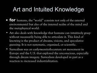 Art and Intuited Knowledge
• for humans, the “world” consists not only of the external
environmental but also of the internal realm of the mind and
the metaphysical world.
• Art also deals with knowledge that humans can intuitively grasp
without necessarily being able to articulate it. This kind of
knowing is the product of dreams, visions, and speculative
guessing. It is not systematic, organized, or scientific.
• Surrealism was an early-twentieth-century art movement in
Europe and the U.S. that explored the unconscious, especially
through dream imagery. Surrealism developed in part as a
reaction to increased industrialization.
 