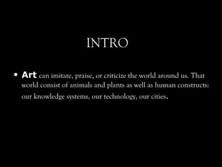 INTRO
• Art can imitate, praise, or criticize the world around us. That
world consist of animals and plants as well as human constructs:
our knowledge systems, our technology, our cities.
 