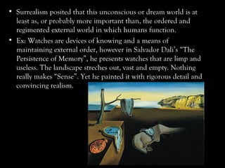 • Surrealism posited that this unconscious or dream world is at
least as, or probably more important than, the ordered and
regimented external world in which humans function.
• Ex: Watches are devices of knowing and a means of
maintaining external order, however in Salvador Dali’s “The
Persistence of Memory”, he presents watches that are limp and
useless. The landscape streches out, vast and empty. Nothing
really makes “Sense”. Yet he painted it with rigorous detail and
convincing realism.
 