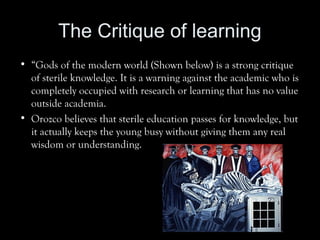 The Critique of learning
• “Gods of the modern world (Shown below) is a strong critique
of sterile knowledge. It is a warning against the academic who is
completely occupied with research or learning that has no value
outside academia.
• Orozco believes that sterile education passes for knowledge, but
it actually keeps the young busy without giving them any real
wisdom or understanding.
 