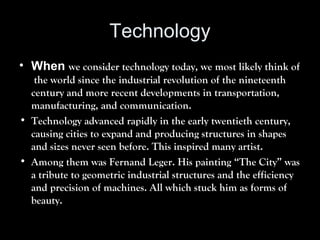 Technology
• When we consider technology today, we most likely think of
the world since the industrial revolution of the nineteenth
century and more recent developments in transportation,
manufacturing, and communication.
• Technology advanced rapidly in the early twentieth century,
causing cities to expand and producing structures in shapes
and sizes never seen before. This inspired many artist.
• Among them was Fernand Leger. His painting “The City” was
a tribute to geometric industrial structures and the efficiency
and precision of machines. All which stuck him as forms of
beauty.
 