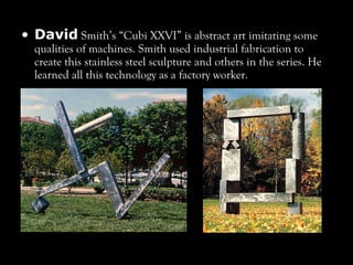 • David Smith’s “Cubi XXVI” is abstract art imitating some
qualities of machines. Smith used industrial fabrication to
create this stainless steel sculpture and others in the series. He
learned all this technology as a factory worker.
 