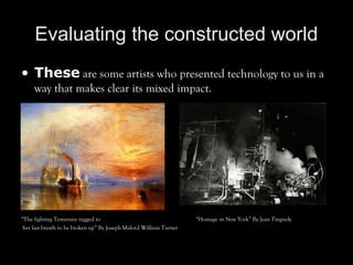 Evaluating the constructed world
• These are some artists who presented technology to us in a
way that makes clear its mixed impact.
“The fighting Temeraire tugged to “Homage in New York” By Jean Tinguely
her last breath to be broken up” By Joseph Malord William Turner
 