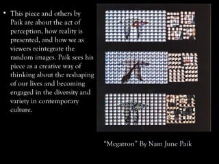 “Megatron” By Nam June Paik
• This piece and others by
Paik are about the act of
perception, how reality is
presented, and how we as
viewers reintegrate the
random images. Paik sees his
piece as a creative way of
thinking about the reshaping
of our lives and becoming
engaged in the diversity and
variety in contemporary
culture.
 