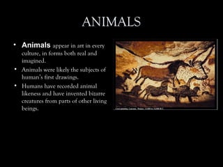 ANIMALS
• Animals appear in art in every
culture, in forms both real and
imagined.
• Animals were likely the subjects of
human’s first drawings.
• Humans have recorded animal
likeness and have invented bizarre
creatures from parts of other living
beings.
 