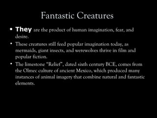 Fantastic Creatures
• They are the product of human imagination, fear, and
desire.
• These creatures still feed popular imagination today, as
mermaids, giant insects, and werewolves thrive in film and
popular fiction.
• The limestone “Relief”, dated sixth century BCE, comes from
the Olmec culture of ancient Mexico, which produced many
instances of animal imagery that combine natural and fantastic
elements.
 