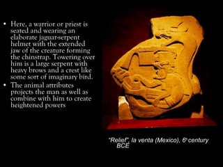 • Here, a warrior or priest is
seated and wearing an
elaborate jaguar-serpent
helmet with the extended
jaw of the creature forming
the chinstrap. Towering over
him is a large serpent with
heavy brows and a crest like
some sort of imaginary bird.
• The animal attributes
projects the man as well as
combine with him to create
heightened powers
“Relief”, la venta (Mexico), 6th
century
BCE
 